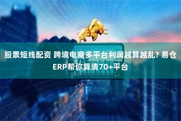 股票短线配资 跨境电商多平台利润越算越乱? 易仓ERP帮你算清70+平台