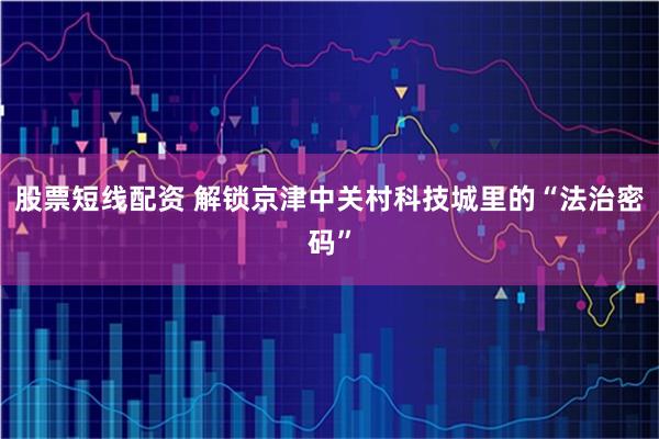 股票短线配资 解锁京津中关村科技城里的“法治密码”