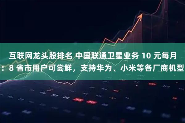 互联网龙头股排名 中国联通卫星业务 10 元每月：8 省市用户可尝鲜，支持华为、小米等各厂商机型