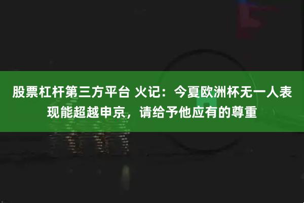 股票杠杆第三方平台 火记：今夏欧洲杯无一人表现能超越申京，请给予他应有的尊重
