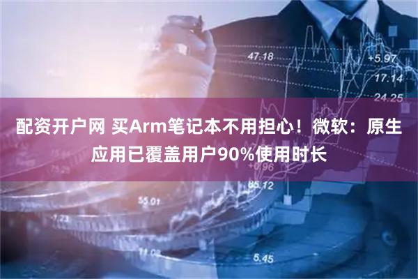 配资开户网 买Arm笔记本不用担心！微软：原生应用已覆盖用户90%使用时长