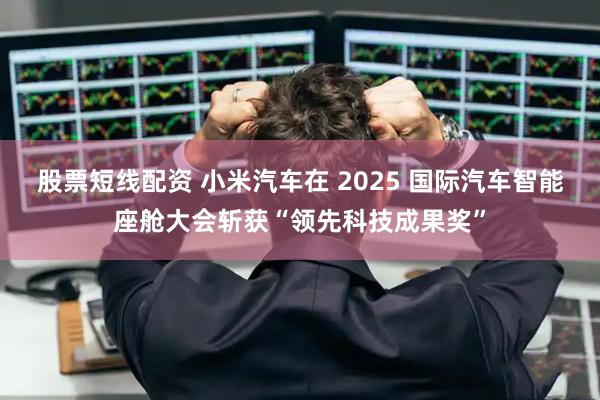股票短线配资 小米汽车在 2025 国际汽车智能座舱大会斩获“领先科技成果奖”