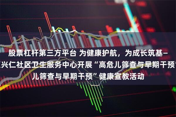 股票杠杆第三方平台 为健康护航，为成长筑基——枣庄市薛城区兴仁社区卫生服务中心开展“高危儿筛查与早期干预”健康宣教活动