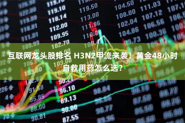 互联网龙头股排名 H3N2甲流来袭！黄金48小时自救用药怎么选？