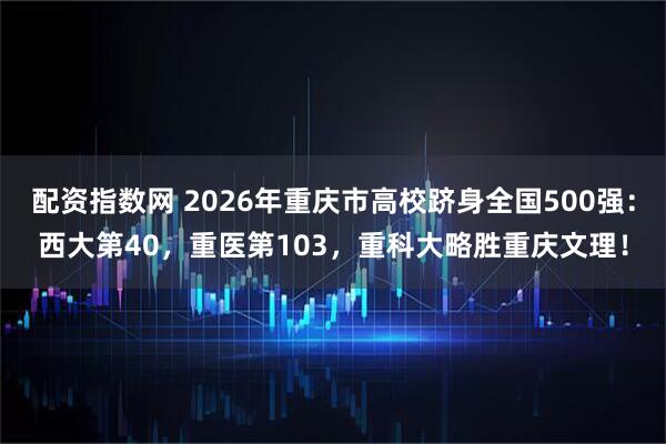 配资指数网 2026年重庆市高校跻身全国500强：西大第40，重医第103，重科大略胜重庆文理！