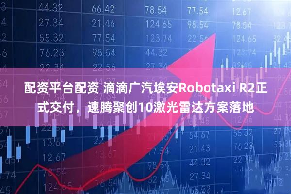 配资平台配资 滴滴广汽埃安Robotaxi R2正式交付，速腾聚创10激光雷达方案落地