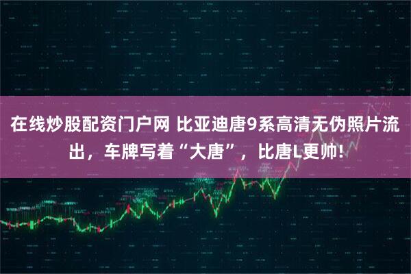 在线炒股配资门户网 比亚迪唐9系高清无伪照片流出，车牌写着“大唐”，比唐L更帅!