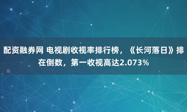 配资融券网 电视剧收视率排行榜，《长河落日》排在倒数，第一收视高达2.073%