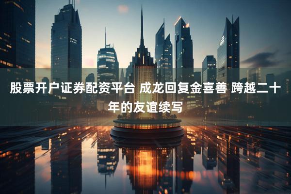 股票开户证券配资平台 成龙回复金喜善 跨越二十年的友谊续写