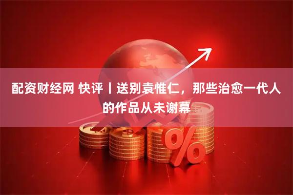 配资财经网 快评丨送别袁惟仁，那些治愈一代人的作品从未谢幕