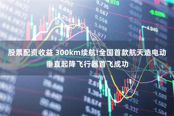 股票配资收益 300km续航!全国首款航天造电动垂直起降飞行器首飞成功