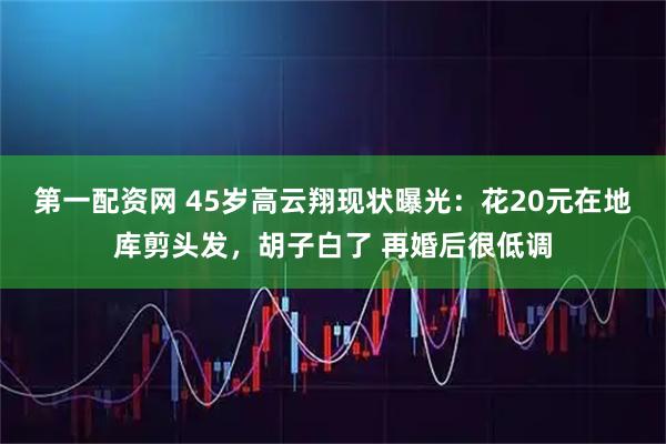 第一配资网 45岁高云翔现状曝光：花20元在地库剪头发，胡子白了 再婚后很低调