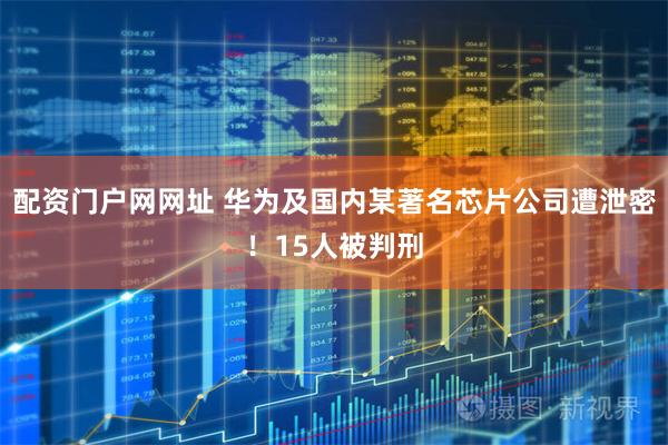 配资门户网网址 华为及国内某著名芯片公司遭泄密！15人被判刑