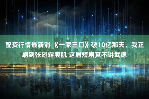 配资行情最新消 《一家三口》破10亿那天，我正刷到张翅露腹肌 这届短剧真不讲武德