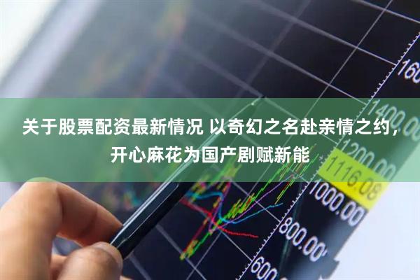 关于股票配资最新情况 以奇幻之名赴亲情之约，开心麻花为国产剧赋新能