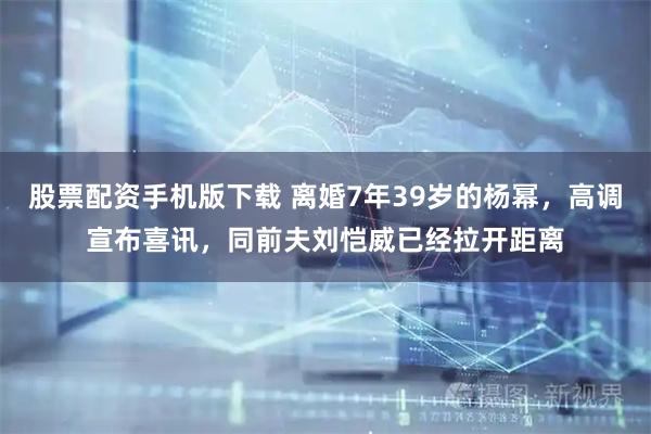 股票配资手机版下载 离婚7年39岁的杨幂，高调宣布喜讯，同前夫刘恺威已经拉开距离