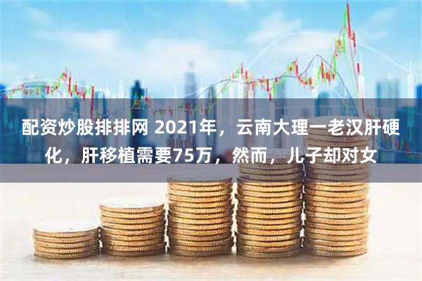 配资炒股排排网 2021年，云南大理一老汉肝硬化，肝移植需要75万，然而，儿子却对女