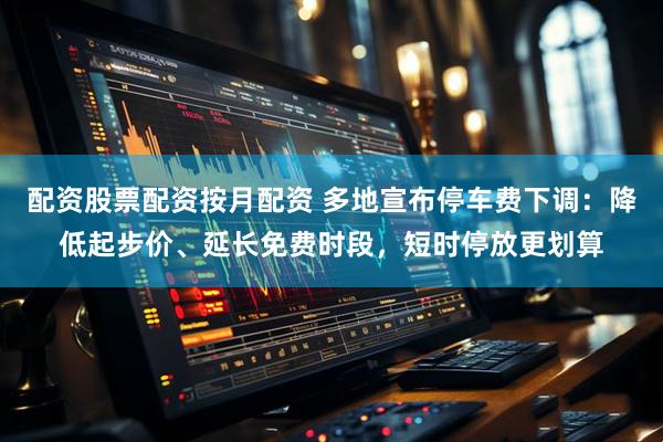 配资股票配资按月配资 多地宣布停车费下调：降低起步价、延长免费时段，短时停放更划算