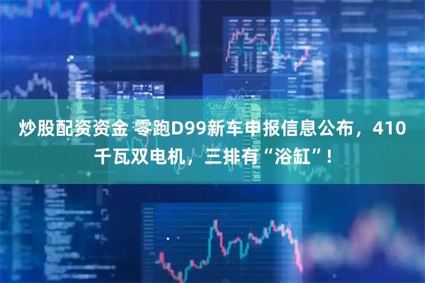 炒股配资资金 零跑D99新车申报信息公布，410千瓦双电机，三排有“浴缸”!