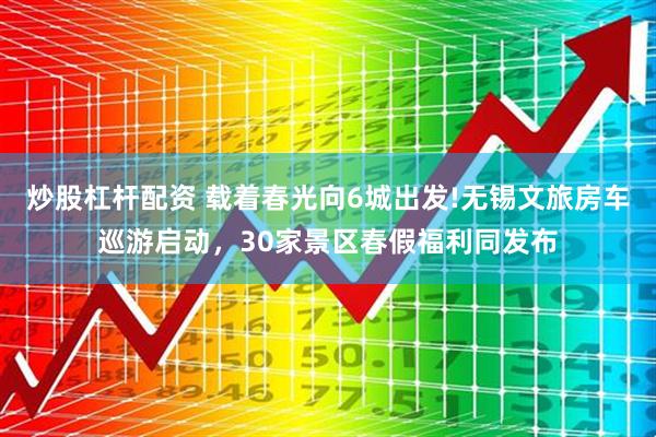 炒股杠杆配资 载着春光向6城出发!无锡文旅房车巡游启动，30家景区春假福利同发布