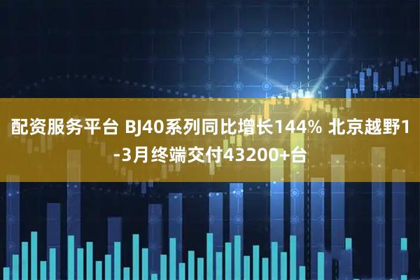 配资服务平台 BJ40系列同比增长144% 北京越野1-3月终端交付43200+台